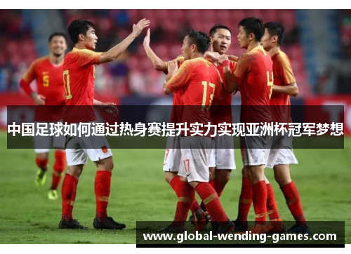 中国足球如何通过热身赛提升实力实现亚洲杯冠军梦想