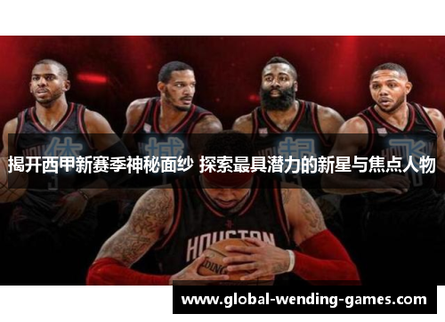 揭开西甲新赛季神秘面纱 探索最具潜力的新星与焦点人物