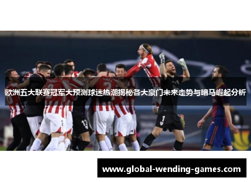 欧洲五大联赛冠军大预测球迷热潮揭秘各大豪门未来走势与暗马崛起分析