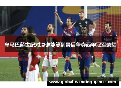 皇马巴萨世纪对决谁能笑到最后争夺西甲冠军荣耀