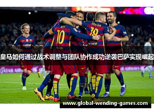 皇马如何通过战术调整与团队协作成功逆袭巴萨实现崛起