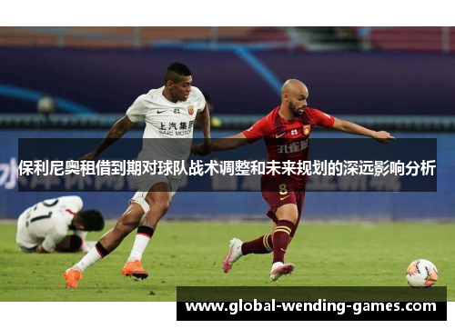 保利尼奥租借到期对球队战术调整和未来规划的深远影响分析