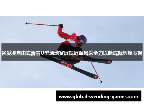 谷爱凌自由式滑雪U型场地赛展现冠军风采全力以赴成就辉煌表现