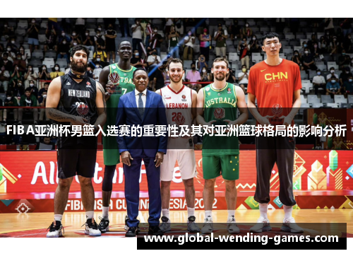 FIBA亚洲杯男篮入选赛的重要性及其对亚洲篮球格局的影响分析