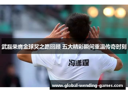 武磊荣膺金球奖之路回顾 五大精彩瞬间重温传奇时刻