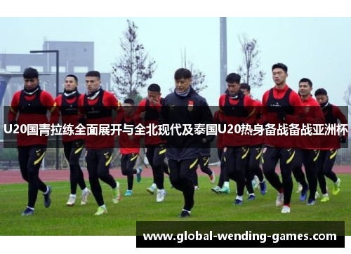 U20国青拉练全面展开与全北现代及泰国U20热身备战备战亚洲杯