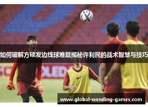 如何破解方硕发边线球难题揭秘许利民的战术智慧与技巧