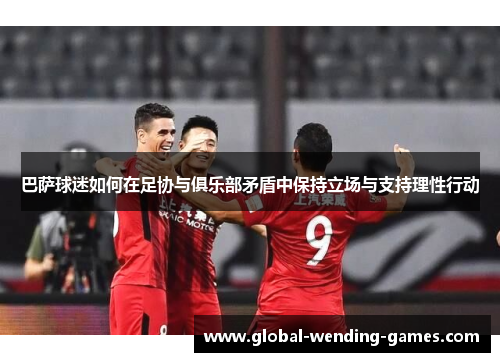 巴萨球迷如何在足协与俱乐部矛盾中保持立场与支持理性行动