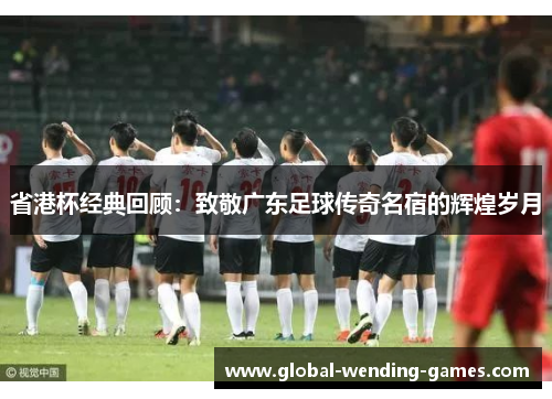 省港杯经典回顾：致敬广东足球传奇名宿的辉煌岁月