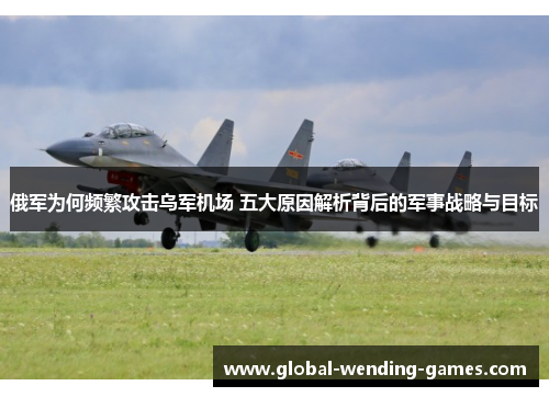 俄军为何频繁攻击乌军机场 五大原因解析背后的军事战略与目标