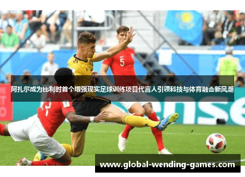 阿扎尔成为比利时首个增强现实足球训练项目代言人引领科技与体育融合新风潮
