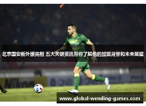北京国安新外援亮相 五大关键资讯带你了解他的加盟背景和未来展望