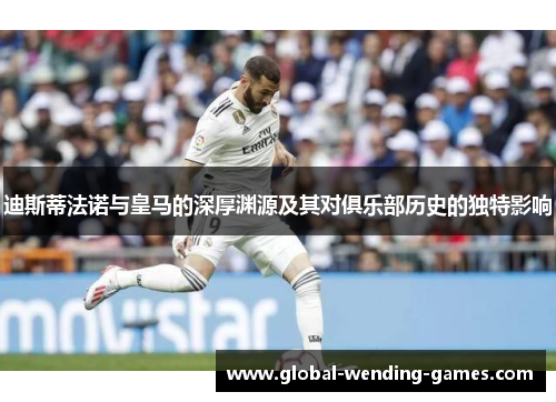 迪斯蒂法诺与皇马的深厚渊源及其对俱乐部历史的独特影响