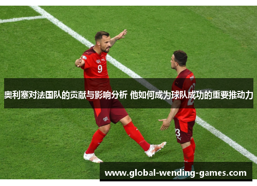 奥利塞对法国队的贡献与影响分析 他如何成为球队成功的重要推动力