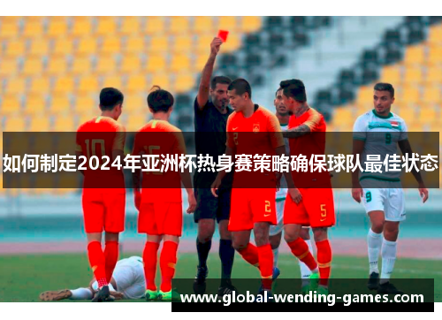 如何制定2024年亚洲杯热身赛策略确保球队最佳状态