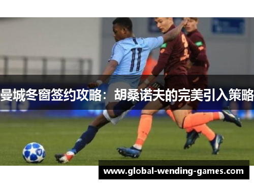 曼城冬窗签约攻略:胡桑诺夫的完美引入策略 曼城冬窗签约攻略:胡桑诺夫的完美引入策略
