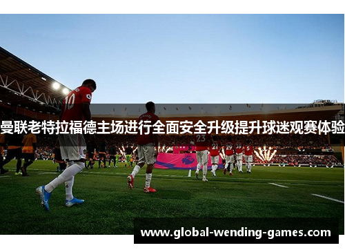 曼联老特拉福德主场进行全面安全升级提升球迷观赛体验