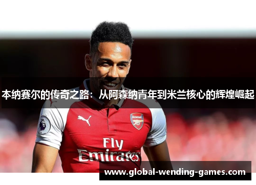 本纳赛尔的传奇之路:从阿森纳青年到米兰核心的辉煌崛起 本纳赛尔的传奇之路:从阿森纳青年到米兰核心的辉煌崛起