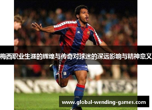 梅西职业生涯的辉煌与传奇对球迷的深远影响与精神意义