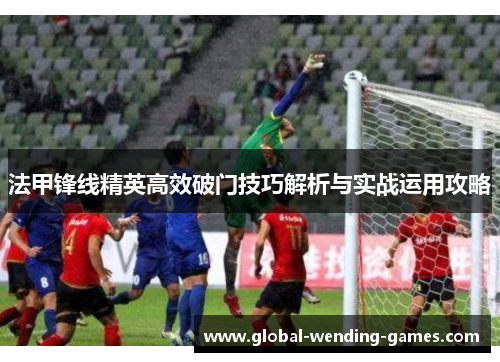 法甲锋线精英高效破门技巧解析与实战运用攻略