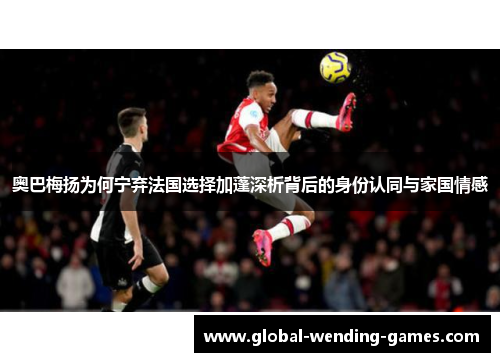 奥巴梅扬为何宁弃法国选择加蓬深析背后的身份认同与家国情感