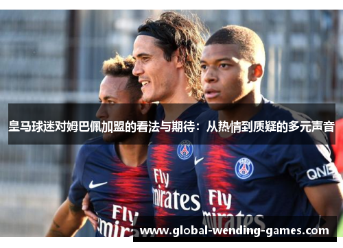 皇马球迷对姆巴佩加盟的看法与期待：从热情到质疑的多元声音