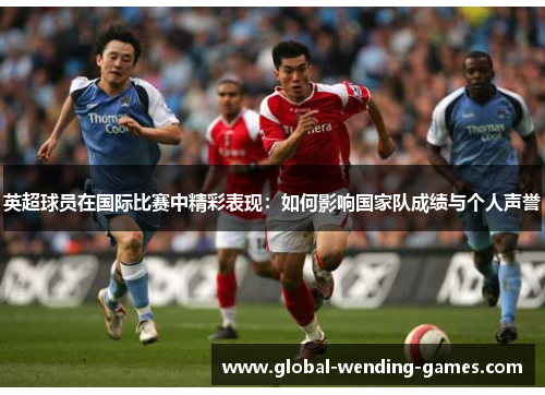 英超球员在国际比赛中精彩表现：如何影响国家队成绩与个人声誉