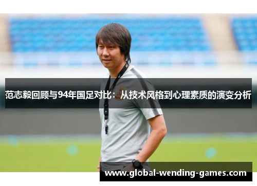 范志毅回顾与94年国足对比：从技术风格到心理素质的演变分析
