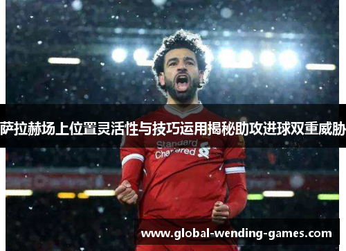 萨拉赫场上位置灵活性与技巧运用揭秘助攻进球双重威胁