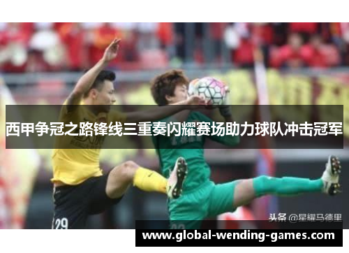 西甲争冠之路锋线三重奏闪耀赛场助力球队冲击冠军