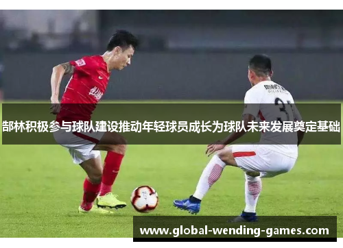 郜林积极参与球队建设推动年轻球员成长为球队未来发展奠定基础 郜林积极参与球队建设推动年轻球员成长为球队未来发展奠定基础