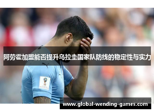 阿劳霍加盟能否提升乌拉圭国家队防线的稳定性与实力