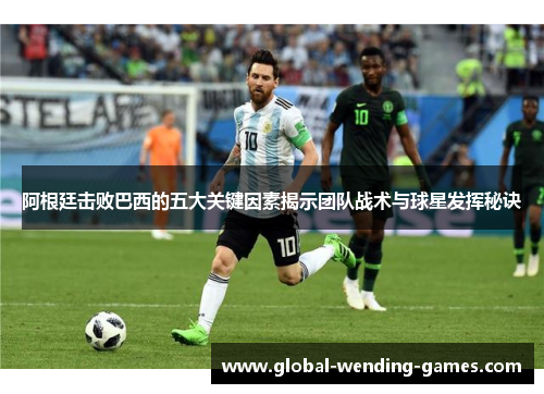 阿根廷击败巴西的五大关键因素揭示团队战术与球星发挥秘诀 阿根廷击败巴西的五大关键因素揭示团队战术与球星发挥秘诀