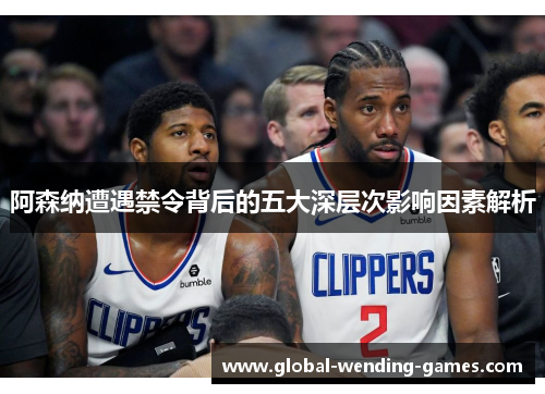 阿森纳遭遇禁令背后的五大深层次影响因素解析