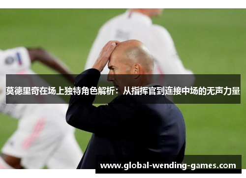 莫德里奇在场上独特角色解析：从指挥官到连接中场的无声力量