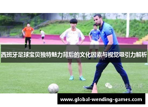 西班牙足球宝贝独特魅力背后的文化因素与视觉吸引力解析