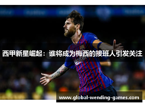 西甲新星崛起：谁将成为梅西的接班人引发关注