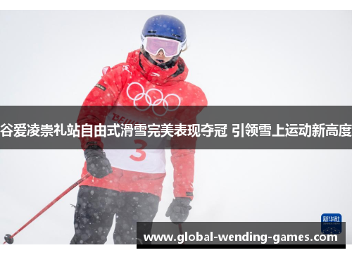 谷爱凌崇礼站自由式滑雪完美表现夺冠 引领雪上运动新高度