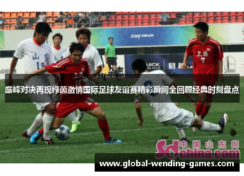 巅峰对决再现绿茵激情国际足球友谊赛精彩瞬间全回顾经典时刻盘点 巅峰对决再现绿茵激情国际足球友谊赛精彩瞬间全回顾经典时刻盘点