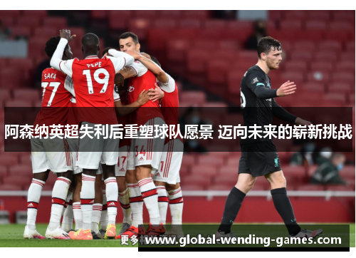 阿森纳英超失利后重塑球队愿景 迈向未来的崭新挑战