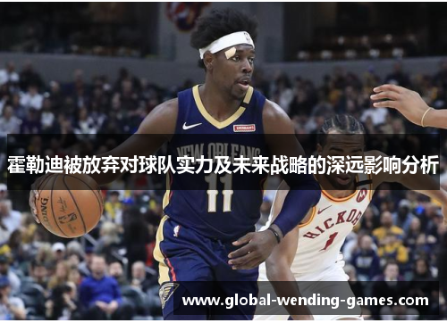 霍勒迪被放弃对球队实力及未来战略的深远影响分析